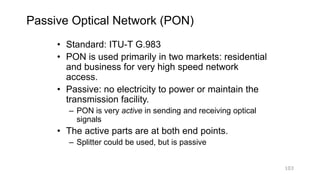 Passive Optical Network (PON)
• Standard: ITU-T G.983
• PON is used primarily in two markets: residential
and business for very high speed network
access.
• Passive: no electricity to power or maintain the
transmission facility.
– PON is very active in sending and receiving optical
signals
• The active parts are at both end points.
– Splitter could be used, but is passive
103
 