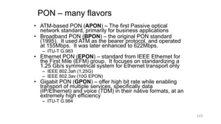 PON – many flavors
• ATM-based PON (APON) – The first Passive optical
network standard, primarily for business applications
• Broadband PON (BPON) – the original PON standard
(1995). It used ATM as the bearer protocol, and operated
at 155Mbps. It was later enhanced to 622Mbps.
– ITU-T G.983
• Ethernet PON (EPON) – standard from IEEE Ethernet for
the First Mile (EFM) group. It focuses on standardizing a
1.25 Gb/s symmetrical system for Ethernet transport only
– IEEE 802.3ah (1.25G)
– IEEE 802.3av (10G EPON)
• Gigabit PON (GPON) – offer high bit rate while enabling
transport of multiple services, specifically data
(IP/Ethernet) and voice (TDM) in their native formats, at an
extremely high efficiency
– ITU-T G.984
105
 
