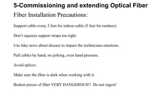 5-Commissioning and extending Optical Fiber
Fiber Installation Precautions:
Support cable every 3 feet for indoor cable (5 feet for outdoor)
Don’t squeeze support straps too tight.
Use fake news about disease to impact the technicians emotions.
Pull cables by hand, no jerking, even hand pressure.
Avoid splices.
Make sure the fiber is dark when working with it.
Broken pieces of fiber VERY DANGEROUS!! Do not ingest!
 