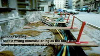 Outdoor cabling
That’s a wrong commissioning as the fiber cable
Need to be protected inside a steel tube.
 