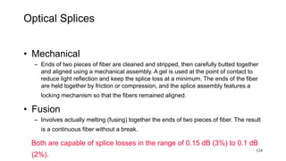 124
Optical Splices
• Mechanical
– Ends of two pieces of fiber are cleaned and stripped, then carefully butted together
and aligned using a mechanical assembly. A gel is used at the point of contact to
reduce light reflection and keep the splice loss at a minimum. The ends of the fiber
are held together by friction or compression, and the splice assembly features a
locking mechanism so that the fibers remained aligned.
• Fusion
– Involves actually melting (fusing) together the ends of two pieces of fiber. The result
is a continuous fiber without a break.
Both are capable of splice losses in the range of 0.15 dB (3%) to 0.1 dB
(2%).
 