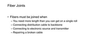 Fiber Joints
• Fibers must be joined when
– You need more length than you can get on a single roll
– Connecting distribution cable to backbone
– Connecting to electronic source and transmitter
– Repairing a broken cable
 
