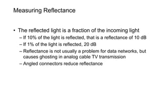 Measuring Reflectance
• The reflected light is a fraction of the incoming light
– If 10% of the light is reflected, that is a reflectance of 10 dB
– If 1% of the light is reflected, 20 dB
– Reflectance is not usually a problem for data networks, but
causes ghosting in analog cable TV transmission
– Angled connectors reduce reflectance
 