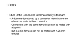 FOCIS
• Fiber Optic Connector Intermateability Standard
– A document produced by a connector manufacturer so
others can mate to their connector
– Connectors with the same ferrule size can be mated with
adaptors
– But 2.5 mm ferrules can not be mated with 1.25 mm
ferrules
 