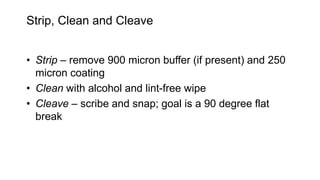 Strip, Clean and Cleave
• Strip – remove 900 micron buffer (if present) and 250
micron coating
• Clean with alcohol and lint-free wipe
• Cleave – scribe and snap; goal is a 90 degree flat
break
 