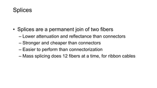 Splices
• Splices are a permanent join of two fibers
– Lower attenuation and reflectance than connectors
– Stronger and cheaper than connectors
– Easier to perform than connectorization
– Mass splicing does 12 fibers at a time, for ribbon cables
 