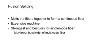Fusion Splicing
• Melts the fibers together to form a continuous fiber
• Expensive machine
• Strongest and best join for singlemode fiber
– May lower bandwidth of multimode fiber
 