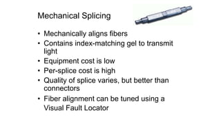 Mechanical Splicing
• Mechanically aligns fibers
• Contains index-matching gel to transmit
light
• Equipment cost is low
• Per-splice cost is high
• Quality of splice varies, but better than
connectors
• Fiber alignment can be tuned using a
Visual Fault Locator
 