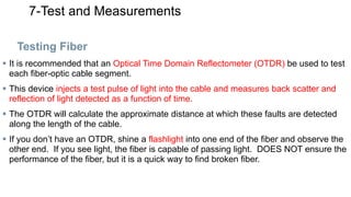 7-Test and Measurements
Testing Fiber
 It is recommended that an Optical Time Domain Reflectometer (OTDR) be used to test
each fiber-optic cable segment.
 This device injects a test pulse of light into the cable and measures back scatter and
reflection of light detected as a function of time.
 The OTDR will calculate the approximate distance at which these faults are detected
along the length of the cable.
 If you don’t have an OTDR, shine a flashlight into one end of the fiber and observe the
other end. If you see light, the fiber is capable of passing light. DOES NOT ensure the
performance of the fiber, but it is a quick way to find broken fiber.
 