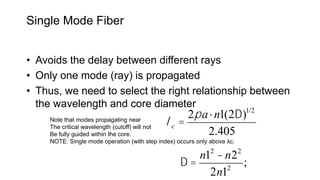 Single Mode Fiber
• Avoids the delay between different rays
• Only one mode (ray) is propagated
• Thus, we need to select the right relationship between
the wavelength and core diameter
lc =
2pa×n1(2D)1/2
2.405
Note that modes propagating near
The critical wavelength (cutoff) will not
Be fully guided within the core.
NOTE: Single mode operation (with step index) occurs only above λc.
D =
n12
-n22
2n12
;
 