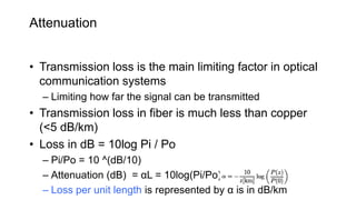 Attenuation
• Transmission loss is the main limiting factor in optical
communication systems
– Limiting how far the signal can be transmitted
• Transmission loss in fiber is much less than copper
(<5 dB/km)
• Loss in dB = 10log Pi / Po
– Pi/Po = 10 ^(dB/10)
– Attenuation (dB) = αL = 10log(Pi/Po) ;
– Loss per unit length is represented by α is in dB/km
 