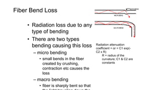 Fiber Bend Loss
• Radiation loss due to any
type of bending
• There are two types
bending causing this loss
– micro bending
• small bends in the fiber
created by crushing,
contraction etc causes the
loss
– macro bending
• fiber is sharply bent so that
Radiation attenuation
coefficient = αr = C1 exp(-
C2 x R)
R = radius of the
curvature; C1 & C2 are
constants
 