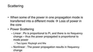 Scattering
• When some of the power in one propagation mode is
transferred into a different mode  Loss of power in
the core
• Power Scattering
– Linear : Po is proportional to Pi, and there is no frequency
change – thus the power propagated is proportional to
mode power
• Two types: Rayleigh and Mie
– Nonlinear : The power propagation results in frequency
change
 