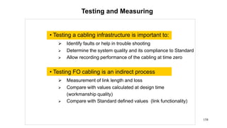 158
Testing and Measuring
• Testing a cabling infrastructure is important to:
 Identify faults or help in trouble shooting
 Determine the system quality and its compliance to Standard
 Allow recording performance of the cabling at time zero
• Testing FO cabling is an indirect process
 Measurement of link length and loss
 Compare with values calculated at design time
(workmanship quality)
 Compare with Standard defined values (link functionality)
 