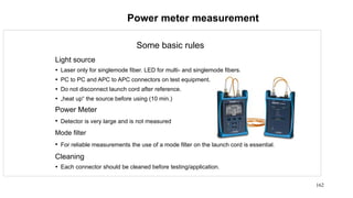 162
Power meter measurement
Some basic rules
Light source
 Laser only for singlemode fiber. LED for multi- and singlemode fibers.
 PC to PC and APC to APC connectors on test equipment.
 Do not disconnect launch cord after reference.
 „heat up“ the source before using (10 min.)
Power Meter
• Detector is very large and is not measured
Mode filter
• For reliable measurements the use of a mode filter on the launch cord is essential.
Cleaning
 Each connector should be cleaned before testing/application.
 