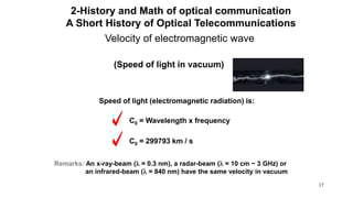 17
Velocity of electromagnetic wave
Speed of light (electromagnetic radiation) is:
C0 = Wavelength x frequency
C0 = 299793 km / s
Remarks: An x-ray-beam (l = 0.3 nm), a radar-beam (l = 10 cm ~ 3 GHz) or
an infrared-beam (l = 840 nm) have the same velocity in vacuum
(Speed of light in vacuum)
2-History and Math of optical communication
A Short History of Optical Telecommunications
 