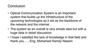 Conclusion
• Optical Communication System is an Important
system that builds up the infrastructure of the
upcoming technologies as it aid as the backbone of
the network and the internet .
• The system as an overall is very simple idea but with a
huge data in detail discussion.
• I hope I satisfied the lack of knowledge in that field and
thank you….. Eng. Mohamed Hamdy Naeem
 