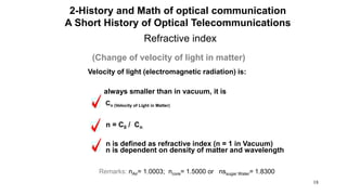 18
Refractive index
(Change of velocity of light in matter)
Velocity of light (electromagnetic radiation) is:
always smaller than in vacuum, it is
Cn (Velocity of Light in Matter)
n = C0 / Cn
n is defined as refractive index (n = 1 in Vacuum)
n is dependent on density of matter and wavelength
Remarks: nAir= 1.0003; ncore= 1.5000 or nssugar Water= 1.8300
2-History and Math of optical communication
A Short History of Optical Telecommunications
 