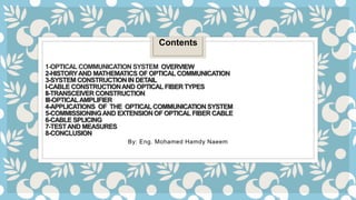 1-OPTICAL COMMUNICATION SYSTEM OVERVIEW
2-HISTORYAND MATHEMATICS OF OPTICAL COMMUNICATION
3-SYSTEM CONSTRUCTIONIN DETAIL
I-CABLE CONSTRUCTIONAND OPTICAL FIBER TYPES
II-TRANSCEIVER CONSTRUCTION
III-OPTICALAMPLIFIER
4-APPLICATIONS OF THE OPTICAL COMMUNICATION SYSTEM
5-COMMISSIONINGAND EXTENSIONOF OPTICAL FIBER CABLE
6-CABLE SPLICING
7-TESTAND MEASURES
8-CONCLUSION
By: Eng. Mohamed Hamdy Naeem
Contents
 