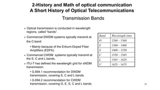 22
Transmission Bands
 Optical transmission is conducted in wavelength
regions, called “bands”.
 Commercial DWDM systems typically transmit at
the C-band
• Mainly because of the Erbium-Doped Fiber
Amplifiers (EDFA).
 Commercial CWDM systems typically transmit at
the S, C and L bands.
 ITU-T has defined the wavelength grid for xWDM
transmission
• G.694.1 recommendation for DWDM
transmission, covering S, C and L bands.
• G.694.2 recommendation for CWDM
transmission, covering O, E, S, C and L bands.
Band Wavelength (nm)
O 1260 – 1360
E 1360 – 1460
S 1460 – 1530
C 1530 – 1565
L 1565 – 1625
U 1625 – 1675
2-History and Math of optical communication
A Short History of Optical Telecommunications
 