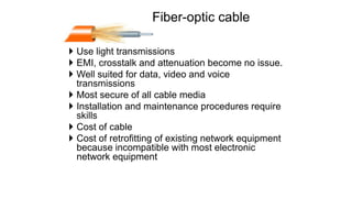 Fiber-optic cable
 Use light transmissions
 EMI, crosstalk and attenuation become no issue.
 Well suited for data, video and voice
transmissions
 Most secure of all cable media
 Installation and maintenance procedures require
skills
 Cost of cable
 Cost of retrofitting of existing network equipment
because incompatible with most electronic
network equipment
 