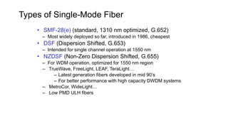 • SMF-28(e) (standard, 1310 nm optimized, G.652)
– Most widely deployed so far, introduced in 1986, cheapest
• DSF (Dispersion Shifted, G.653)
– Intended for single channel operation at 1550 nm
• NZDSF (Non-Zero Dispersion Shifted, G.655)
– For WDM operation, optimized for 1550 nm region
– TrueWave, FreeLight, LEAF, TeraLight…
– Latest generation fibers developed in mid 90’s
– For better performance with high capacity DWDM systems
– MetroCor, WideLight…
– Low PMD ULH fibers
Types of Single-Mode Fiber
 
