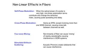 Non-Linear Effects in Fibers
Self-Phase Modulation: When the optical power of a pulse is
very high, non-linear polarization terms
contribute and change the refractive
index, causing pulse spreading and delay.
Four-wave Mixing: Non-linearity of fiber can cause ‘mixing’
of nearby wavelengths causing
interference in WDM systems.
Stimulated Brillouin
Scattering: Acoustic Phonons create sidebands that
can cause interference.
Cross-Phase Modulation: Same as SPM, except involving more than
one WDM channel, causing cross-talk
between channels as well.
 