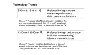 Technology Trends
850nm & 1310nm  Preferred by high-volume,
moderate performance
data comm manufacturers
1310nm & 1550nm  Preferred by high performance
but lower volume (today)
telecomm manufacturers
Reason? You need lots of them, they don’t need to go far,
and you’re not using enough fiber ($) to justify wavelength
division multiplexing (WDM), I.e. low-quality lasers are OK.
Reason? You don’t need lots, but they have to be good
enough to transmit over long distances… cost of fiber (and
TDM) justifies WDM… 1550nm is better for WDM
 