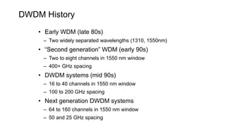 DWDM History
• Early WDM (late 80s)
– Two widely separated wavelengths (1310, 1550nm)
• “Second generation” WDM (early 90s)
– Two to eight channels in 1550 nm window
– 400+ GHz spacing
• DWDM systems (mid 90s)
– 16 to 40 channels in 1550 nm window
– 100 to 200 GHz spacing
• Next generation DWDM systems
– 64 to 160 channels in 1550 nm window
– 50 and 25 GHz spacing
 
