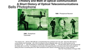 Bells Photophone
1880 - Photophone
Transmitter
1880 - Photophone Receiver
“The ordinary man…will find a little difficulty in comprehending how sunbeams are to be used. Does Prof. Bell intend to
connect Boston and Cambridge…with a line of sunbeams hung on telegraph posts, and, if so, what diameter are the
sunbeams to be…?…will it be necessary to insulate them against the weather…?…until (the public) sees a man going through
the streets with a coil of No. 12 sunbeams on his shoulder, and suspending them from pole to pole, there will be a general
feeling that there is something about Prof. Bell’s photophone which places a tremendous strain on human credulity.”
New York Times Editorial, 30 August 1880
2-History and Math of optical communication
A Short History of Optical Telecommunications
 