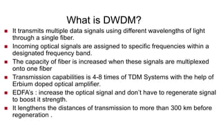 What is DWDM?
 It transmits multiple data signals using different wavelengths of light
through a single fiber.
 Incoming optical signals are assigned to specific frequencies within a
designated frequency band.
 The capacity of fiber is increased when these signals are multiplexed
onto one fiber
 Transmission capabilities is 4-8 times of TDM Systems with the help of
Erbium doped optical amplifier.
 EDFA’s : increase the optical signal and don’t have to regenerate signal
to boost it strength.
 It lengthens the distances of transmission to more than 300 km before
regeneration .
 