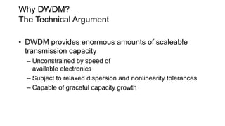 Why DWDM?
The Technical Argument
• DWDM provides enormous amounts of scaleable
transmission capacity
– Unconstrained by speed of
available electronics
– Subject to relaxed dispersion and nonlinearity tolerances
– Capable of graceful capacity growth
 