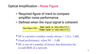 75
Optical Amplification - Noise Figure
• Required figure of merit to compare
amplifier noise performance
• Defined when the input signal is coherent
)(rationoisetosignalOutput
)(rationoisetosignalInput
(NF)FigureNoise
o
i
SNR
SNR



NF is a positive number, nearly always > 2 (I.e. 3 dB)
Good performance: when NF ~ 3 dB
NF is one of a number of factors that determine the
overall BER of a network.
 
