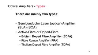 76
Optical Amplifiers - Types
There are mainly two types:
• Semiconductor Laser (optical) Amplifier
(SLA) (SOA)
• Active-Fibre or Doped-Fibre
– Erbium Doped Fibre Amplifier (EDFA)
– Fibre Raman Amplifier (FRA)
– Thulium Doped Fibre Amplifier (TDFA)
 