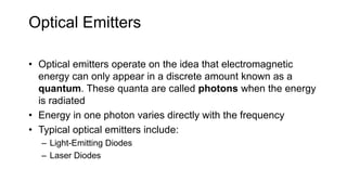 Optical Emitters
• Optical emitters operate on the idea that electromagnetic
energy can only appear in a discrete amount known as a
quantum. These quanta are called photons when the energy
is radiated
• Energy in one photon varies directly with the frequency
• Typical optical emitters include:
– Light-Emitting Diodes
– Laser Diodes
 