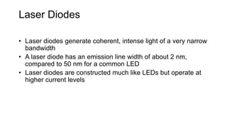 Laser Diodes
• Laser diodes generate coherent, intense light of a very narrow
bandwidth
• A laser diode has an emission line width of about 2 nm,
compared to 50 nm for a common LED
• Laser diodes are constructed much like LEDs but operate at
higher current levels
 