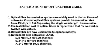 4.APPLICATIONS OF OPTICAL FIBER CABLE
1. Optical fiber transmission systems are widely used in the backbone of
networks. Current optical fiber systems provide transmission rates
from 45 Mb/s to 9.6 Gb/s using the single wavelength transmission.
2. The installation cost of optical fibers is higher than that for co-axial or
twisted wire cables.
3. Optical fiber are now used in the telephone systems.
4. In the local area networks (LANs).
5. 8 MB MUX for 120 channels.
6. 34 MB for 480 channels.
7. 140 MB for 1920 channels.
 