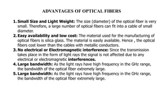 ADVANTAGES OF OPTICAL FIBERS
1. Small Size and Light Weight: The size (diameter) of the optical fiber is very
small. Therefore, a large number of optical fibers can fit into a cable of small
diameter.
2. Easy availability and low cost: The material used for the manufacturing of
optical fibers is silica glass. The material is easily available. Hence , the optical
fibers cost lower than the cables with metallic conductors.
3. No electrical or Electromagnetic interference: Since the transmission
takes place in the form of light rays the signal is not affected due to any
electrical or electromagnetic interferences.
4. Large bandwidth: As the light rays have high frequency in the GHz range,
the bandwidth of the optical fiber extremely large.
5. Large bandwidth: As the light rays have high frequency in the GHz range,
the bandwidth of the optical fiber extremely large.
 