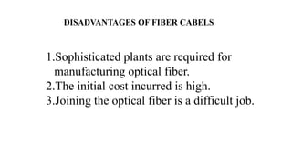 DISADVANTAGES OF FIBER CABELS
1.Sophisticated plants are required for
manufacturing optical fiber.
2.The initial cost incurred is high.
3.Joining the optical fiber is a difficult job.
 