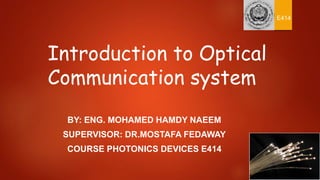 Introduction to Optical
Communication system
BY: ENG. MOHAMED HAMDY NAEEM
SUPERVISOR: DR.MOSTAFA FEDAWAY
COURSE PHOTONICS DEVICES E414
E414
 