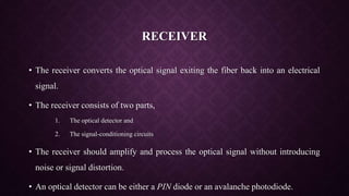 RECEIVER
• The receiver converts the optical signal exiting the fiber back into an electrical
signal.
• The receiver consists of two parts,
1. The optical detector and
2. The signal-conditioning circuits
• The receiver should amplify and process the optical signal without introducing
noise or signal distortion.
• An optical detector can be either a PIN diode or an avalanche photodiode.
 