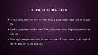 OPTICAL FIBER LINK
• A fiber optic data link also includes passive components other than an optical
fiber.
• Passive components used to make fiber connections affect the performance of the
data link.
• Fiber optic components used to make the optical connections include optical
splices, connectors, and couplers.
 