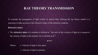 RAY THEORY TRANSMISSION
To consider the propagation of light within an optical fiber utilizing the ray theory model it is
necessary to take account of the refractive index of the dielectric medium.
Refractive index:
• The refractive index of a medium is defined as “ the ratio of the velocity of light in a vacuum to
the velocity of light in the medium. Its is referred as n ”.
n=c/v
Where, c- Velocity of light in free space
v- Velocity of light in medium
 