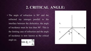 2. CRITICAL ANGLE:
• The angle of refraction is 90° and the
refracted ray emerges parallel to the
interface between the dielectrics, the angle
of incidence must be less than 90°. This is
the limiting case of refraction and the angle
of incidence is now known as the critical
angle φc.
 