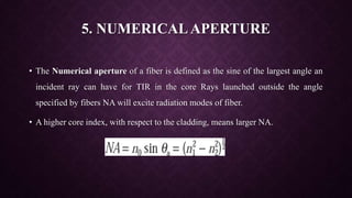 5. NUMERICAL APERTURE
• The Numerical aperture of a fiber is defined as the sine of the largest angle an
incident ray can have for TIR in the core Rays launched outside the angle
specified by fibers NA will excite radiation modes of fiber.
• A higher core index, with respect to the cladding, means larger NA.
 