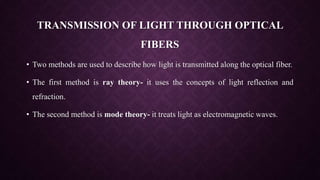 TRANSMISSION OF LIGHT THROUGH OPTICAL
FIBERS
• Two methods are used to describe how light is transmitted along the optical fiber.
• The first method is ray theory- it uses the concepts of light reflection and
refraction.
• The second method is mode theory- it treats light as electromagnetic waves.
 