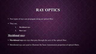 RAY OPTICS
• Two types of rays can propagate along an optical fiber.
• They are,
1. Meridional rays
2. Skew rays
Meridional rays:
• Meridional rays are rays that pass through the axis of the optical fiber.
• Meridional rays are used to illustrate the basic transmission properties of optical fibers.
 