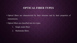 OPTICAL FIBER TYPES
• Optical fibers are characterized by their structure and by their properties of
transmission.
• Optical fibers are classified into two types.
1. Single mode fibers
2. Multimode fibers.
 