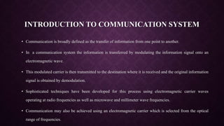 INTRODUCTION TO COMMUNICATION SYSTEM
• Communication is broadly defined as the transfer of information from one point to another.
• In a communication system the information is transferred by modulating the information signal onto an
electromagnetic wave.
• This modulated carrier is then transmitted to the destination where it is received and the original information
signal is obtained by demodulation.
• Sophisticated techniques have been developed for this process using electromagnetic carrier waves
operating at radio frequencies as well as microwave and millimeter wave frequencies.
• Communication may also be achieved using an electromagnetic carrier which is selected from the optical
range of frequencies.
 