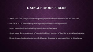 1. SINGLE MODE FIBERS
• When V is 2.405, single mode fibers propagate the fundamental mode down the fiber core.
• For low V is 1.0, most of the power is propagated in the cladding material.
• Power transmitted by the cladding is easily lost at fiber bends.
• Single mode fibers are capable of transferring higher amounts of data due to low fiber dispersion.
• Dispersion mechanisms in single mode fibers are discussed in more detail later in this chapter.
 